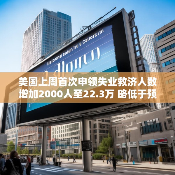 美国上周首次申领失业救济人数增加2000人至22.3万 略低于预估