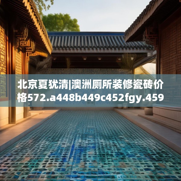北京夏犹清|澳洲厕所装修瓷砖价格572.a448b449c452fgy.459xczxv