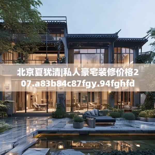 北京夏犹清|私人豪宅装修价格207.a83b84c87fgy.94fghfd