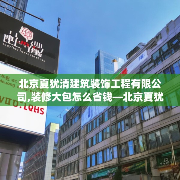 北京夏犹清建筑装饰工程有限公司,装修大包怎么省钱—北京夏犹清建筑装饰工程有限公司178.a54b55c58fgy.65dewqe