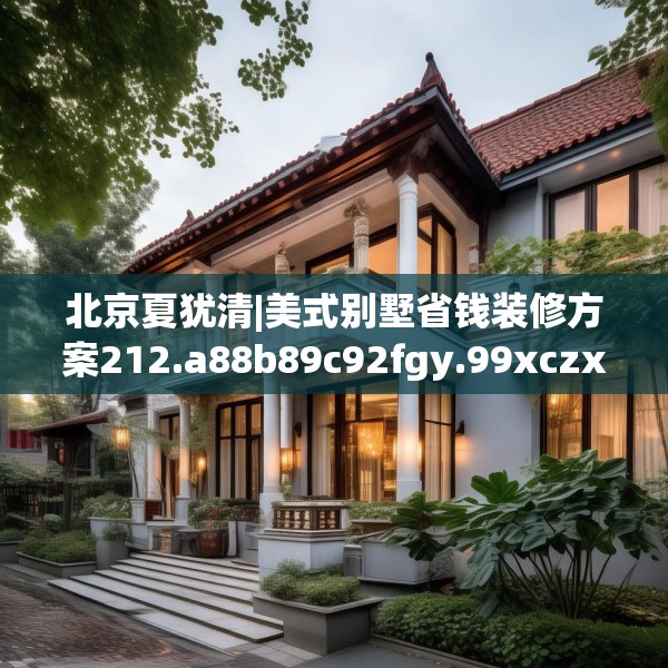 北京夏犹清|美式别墅省钱装修方案212.a88b89c92fgy.99xczxv
