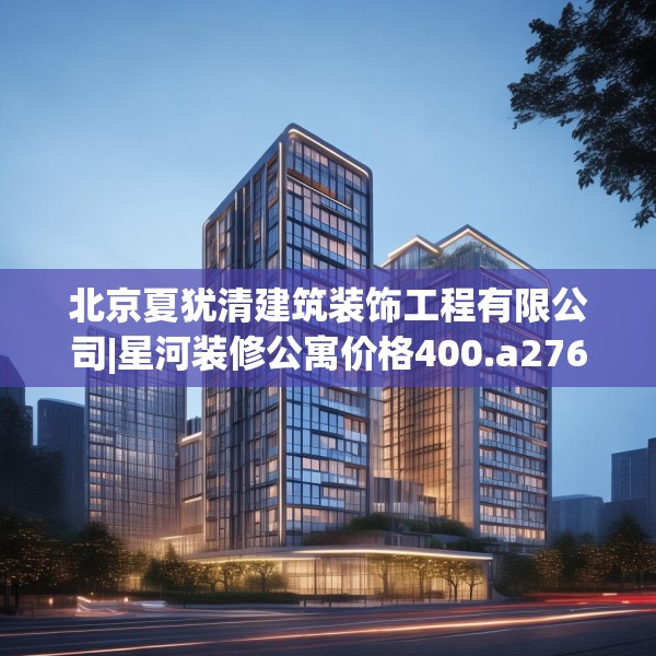 北京夏犹清建筑装饰工程有限公司|星河装修公寓价格400.a276b277c280fgy.287htyj
