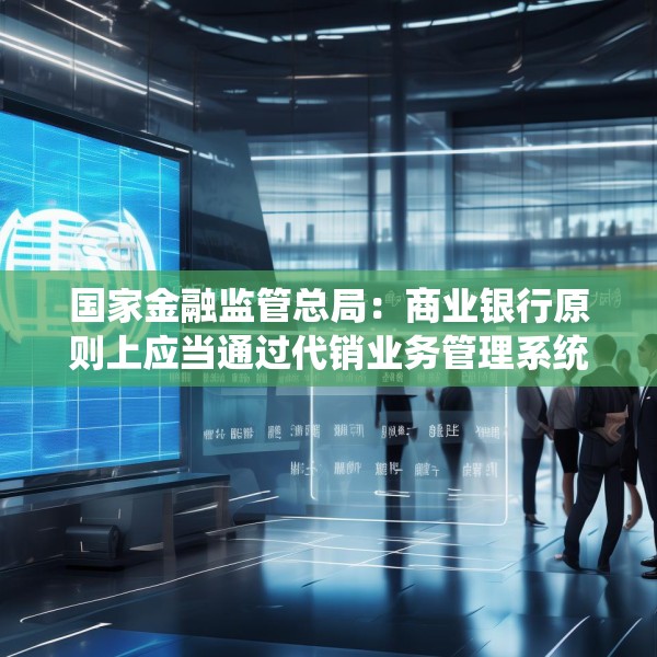 国家金融监管总局：商业银行原则上应当通过代销业务管理系统进行销售