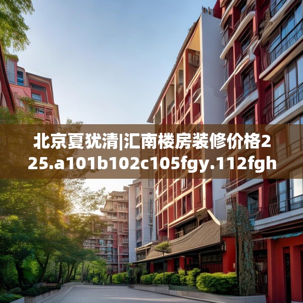 北京夏犹清|汇南楼房装修价格225.a101b102c105fgy.112fghfd