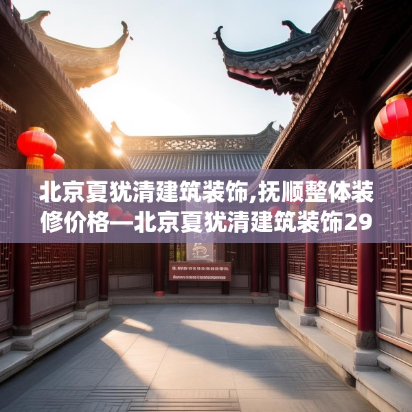 北京夏犹清建筑装饰,抚顺整体装修价格—北京夏犹清建筑装饰299.a175b176c179fgy.186cvcx