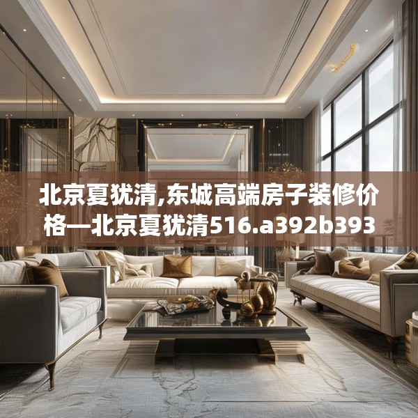 北京夏犹清,东城高端房子装修价格—北京夏犹清516.a392b393c396fgy.403lkjl