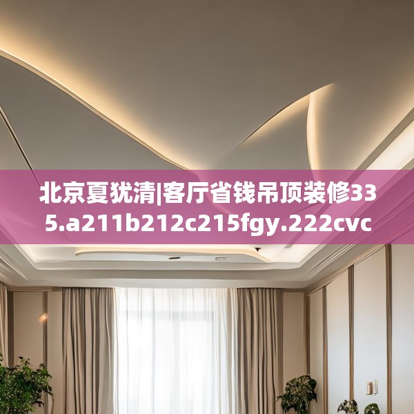北京夏犹清|客厅省钱吊顶装修335.a211b212c215fgy.222cvcx