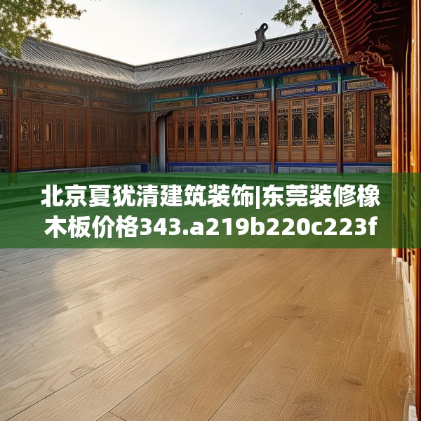 北京夏犹清建筑装饰|东莞装修橡木板价格343.a219b220c223fgy.230jhhj