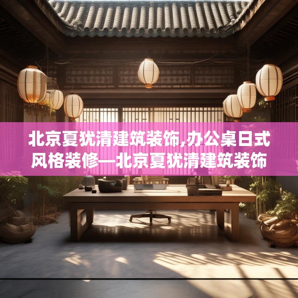 北京夏犹清建筑装饰,办公桌日式风格装修—北京夏犹清建筑装饰337.a213b214c217fgy.224poiy