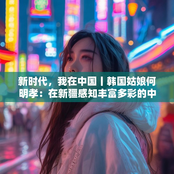 新时代，我在中国丨韩国姑娘何明孝：在新疆感知丰富多彩的中国