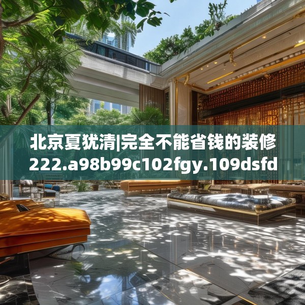 北京夏犹清|完全不能省钱的装修222.a98b99c102fgy.109dsfds
