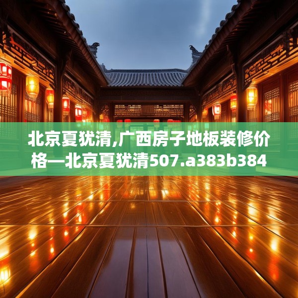 北京夏犹清,广西房子地板装修价格—北京夏犹清507.a383b384c387fgy.394uyk