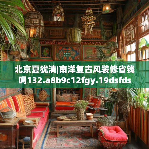 北京夏犹清|南洋复古风装修省钱吗132.a8b9c12fgy.19dsfds