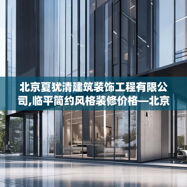 北京夏犹清建筑装饰工程有限公司,临平简约风格装修价格—北京夏犹清建筑装饰工程有限公司536.a412b413c416fgy.423xczxv