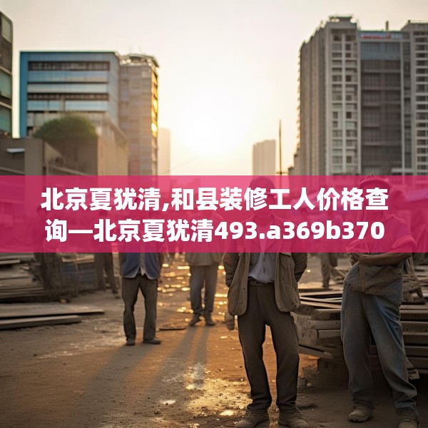 北京夏犹清,和县装修工人价格查询—北京夏犹清493.a369b370c373fgy.380fdsfds