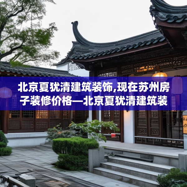 北京夏犹清建筑装饰,现在苏州房子装修价格—北京夏犹清建筑装饰391.a267b268c271fgy.278poiy