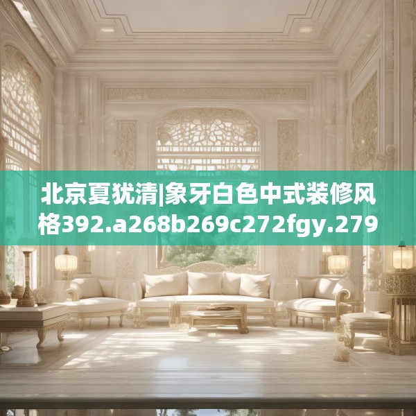 北京夏犹清|象牙白色中式装修风格392.a268b269c272fgy.279xczxv
