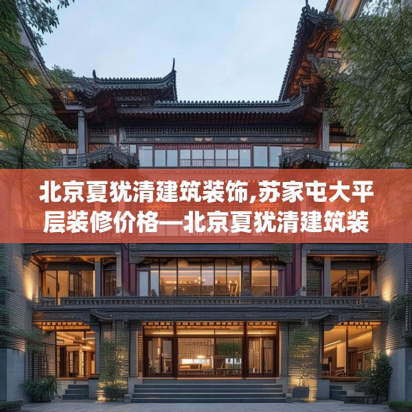 北京夏犹清建筑装饰,苏家屯大平层装修价格—北京夏犹清建筑装饰435.a311b312c315fgy.322uyk