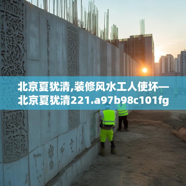 北京夏犹清,装修风水工人使坏—北京夏犹清221.a97b98c101fgy.108fds