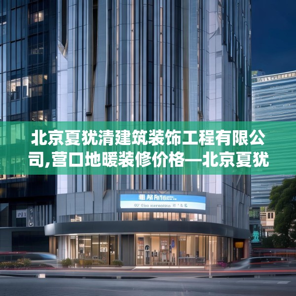 北京夏犹清建筑装饰工程有限公司,营口地暖装修价格—北京夏犹清建筑装饰工程有限公司384.a260b261c264fgy.271dsfds