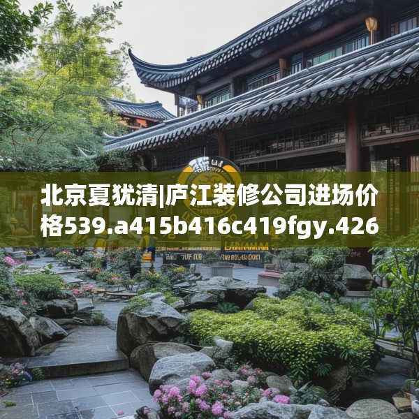 北京夏犹清|庐江装修公司进场价格539.a415b416c419fgy.426bnbn