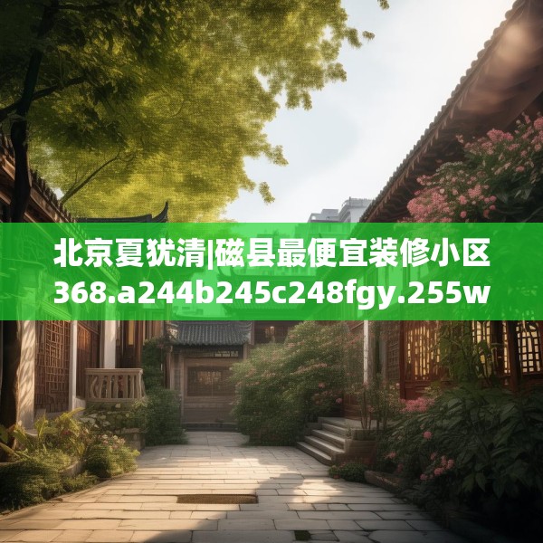 北京夏犹清|磁县最便宜装修小区368.a244b245c248fgy.255wew