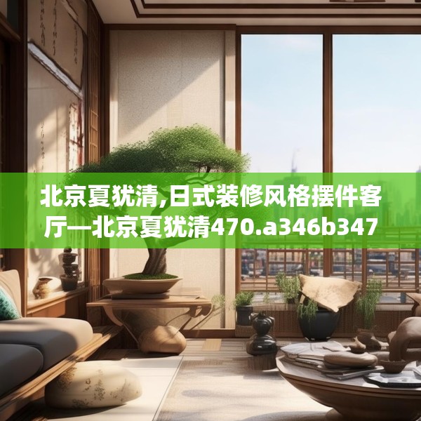 北京夏犹清,日式装修风格摆件客厅—北京夏犹清470.a346b347c350fgy.35776665