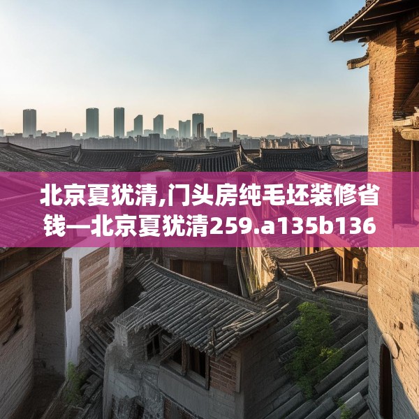 北京夏犹清,门头房纯毛坯装修省钱—北京夏犹清259.a135b136c139fgy.146fdsfds
