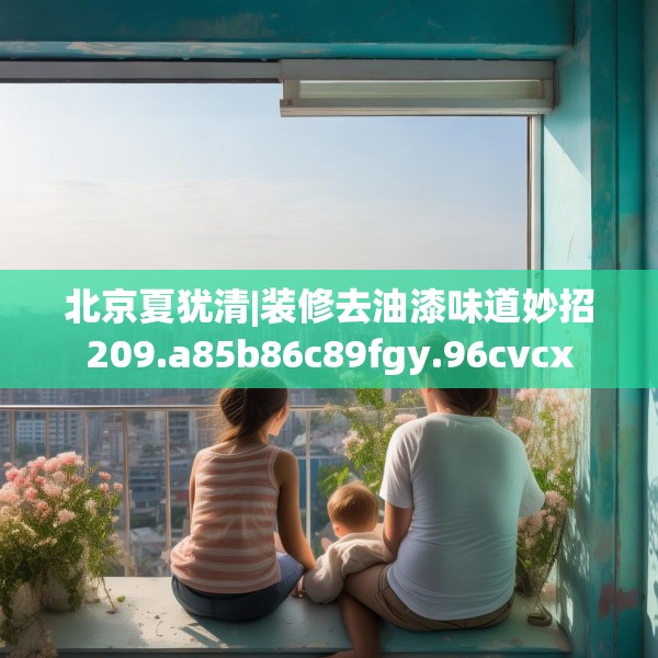 北京夏犹清|装修去油漆味道妙招209.a85b86c89fgy.96cvcx