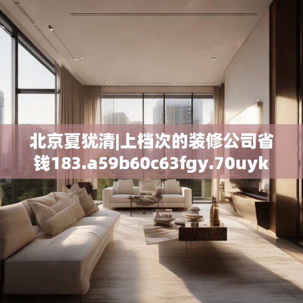 北京夏犹清|上档次的装修公司省钱183.a59b60c63fgy.70uyk