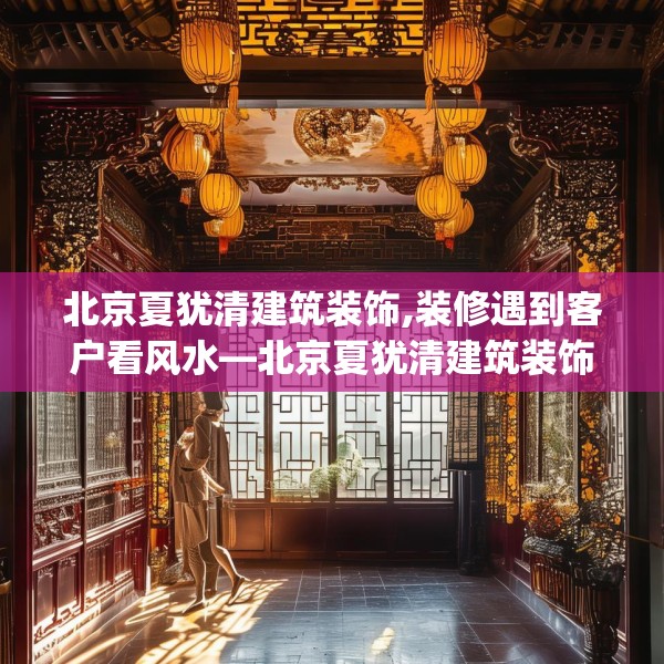 北京夏犹清建筑装饰,装修遇到客户看风水—北京夏犹清建筑装饰337.a213b214c217fgy.224poiy