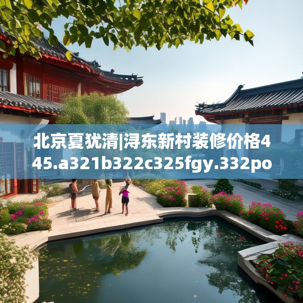 北京夏犹清|浔东新村装修价格445.a321b322c325fgy.332poiy