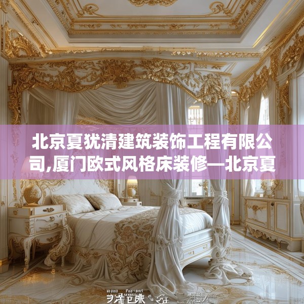北京夏犹清建筑装饰工程有限公司,厦门欧式风格床装修—北京夏犹清建筑装饰工程有限公司231.a107b108c111fgy.118fhsg