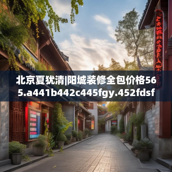 北京夏犹清|阳城装修全包价格565.a441b442c445fgy.452fdsfds