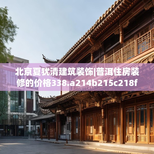 北京夏犹清建筑装饰|普洱住房装修的价格338.a214b215c218fgy.225xczxv