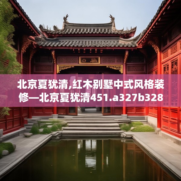 北京夏犹清,红木别墅中式风格装修—北京夏犹清451.a327b328c331fgy.338jhhj