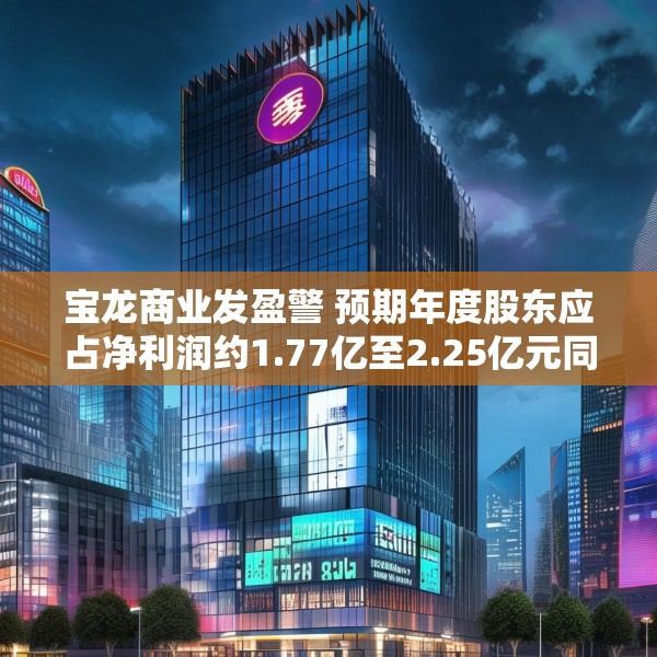 宝龙商业发盈警 预期年度股东应占净利润约1.77亿至2.25亿元同比减少约50.4%至60.9%