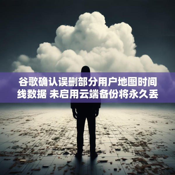 谷歌确认误删部分用户地图时间线数据 未启用云端备份将永久丢失