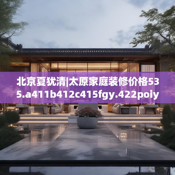 北京夏犹清|太原家庭装修价格535.a411b412c415fgy.422poiy