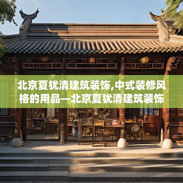 北京夏犹清建筑装饰,中式装修风格的用品—北京夏犹清建筑装饰508.a384b385c388fgy.395htyj