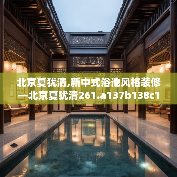 北京夏犹清,新中式浴池风格装修—北京夏犹清261.a137b138c141fgy.148fghfd
