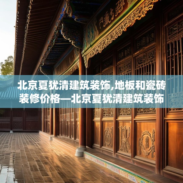 北京夏犹清建筑装饰,地板和瓷砖装修价格—北京夏犹清建筑装饰350.a226b227c230fgy.237wew