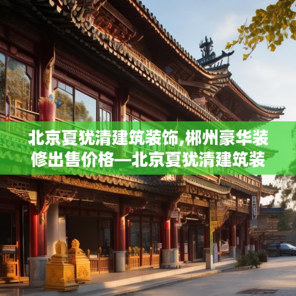 北京夏犹清建筑装饰,郴州豪华装修出售价格—北京夏犹清建筑装饰605.a481b482c485fgy.492cvcx