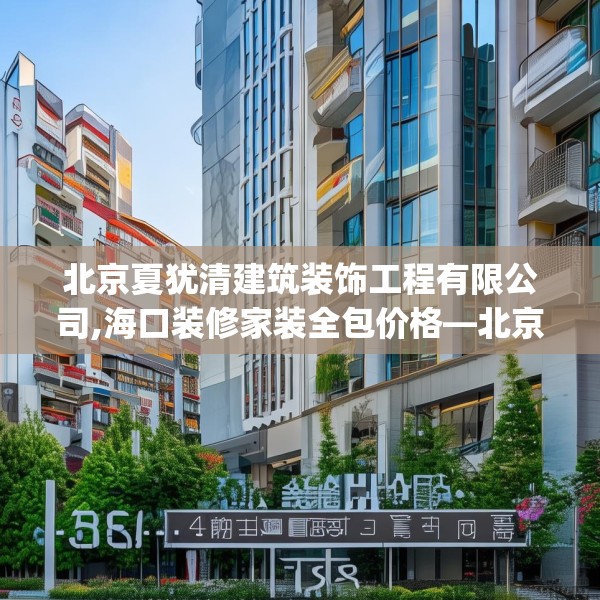 北京夏犹清建筑装饰工程有限公司,海口装修家装全包价格—北京夏犹清建筑装饰工程有限公司598.a474b475c478fgy.485htyj