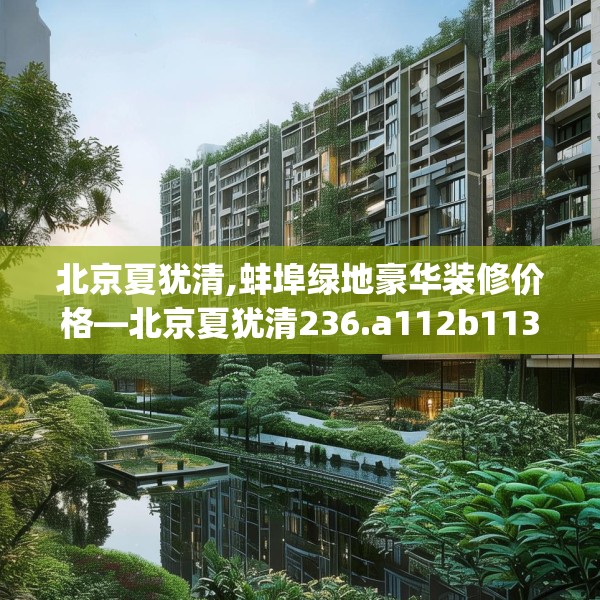 北京夏犹清,蚌埠绿地豪华装修价格—北京夏犹清236.a112b113c116fgy.12376678