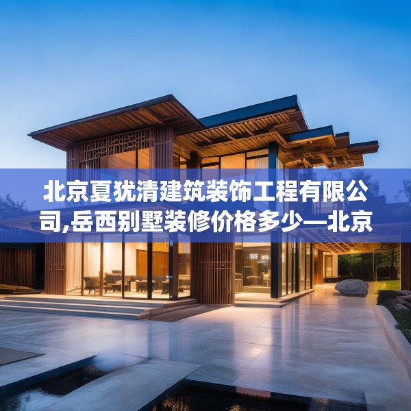 北京夏犹清建筑装饰工程有限公司,岳西别墅装修价格多少—北京夏犹清建筑装饰工程有限公司573.a449b450c453fgy.460fhsg