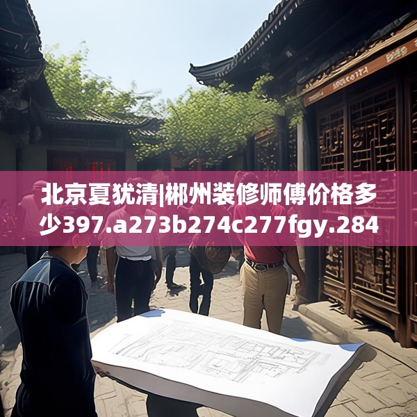 北京夏犹清|郴州装修师傅价格多少397.a273b274c277fgy.284jhhj
