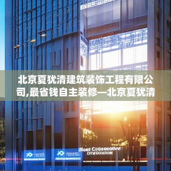 北京夏犹清建筑装饰工程有限公司,最省钱自主装修—北京夏犹清建筑装饰工程有限公司182.a58b59c62fgy.6976681