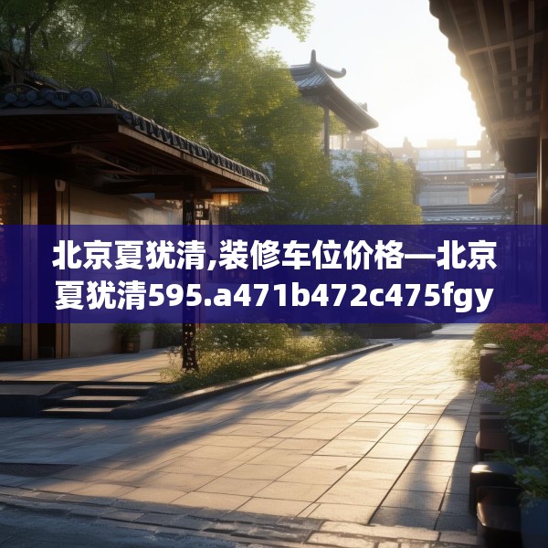 北京夏犹清,装修车位价格—北京夏犹清595.a471b472c475fgy.482jhhj