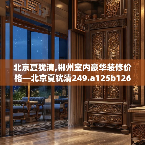 北京夏犹清,郴州室内豪华装修价格—北京夏犹清249.a125b126c129fgy.136fhsg